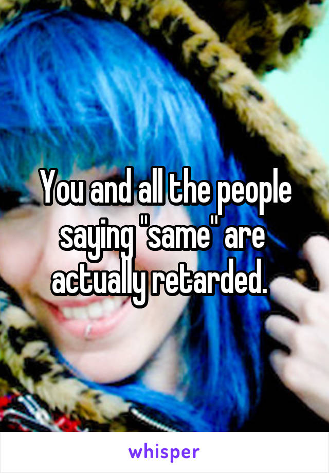 You and all the people saying "same" are  actually retarded.  