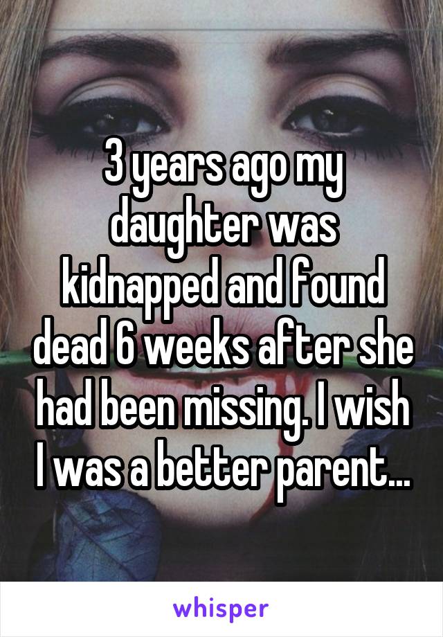 3 years ago my daughter was kidnapped and found dead 6 weeks after she had been missing. I wish I was a better parent...