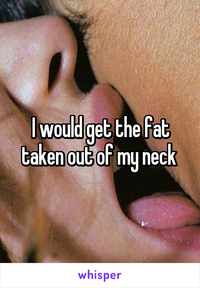 I would get the fat taken out of my neck 