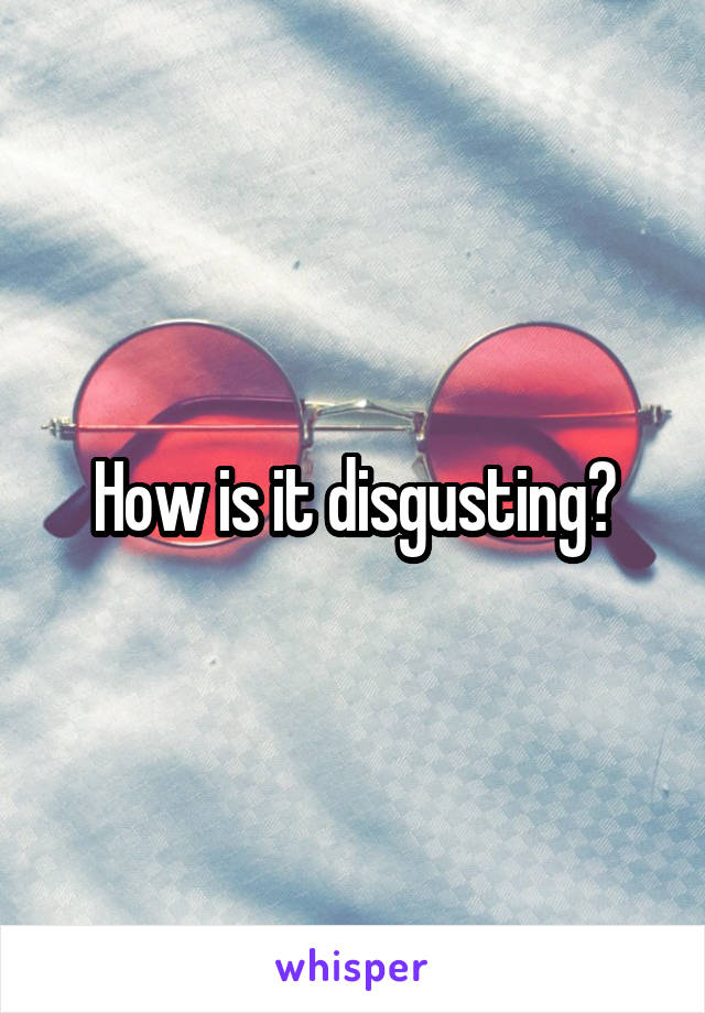 How is it disgusting?