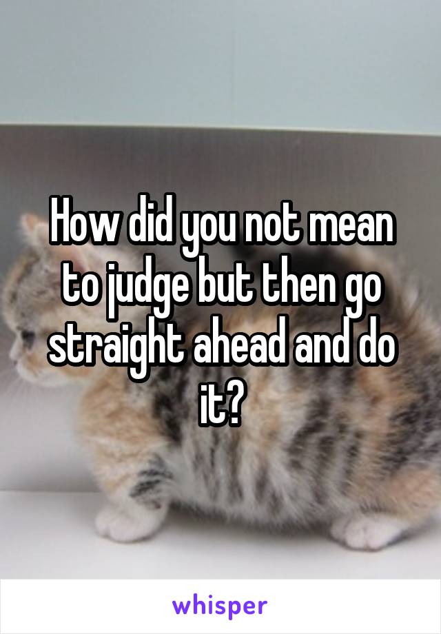 How did you not mean to judge but then go straight ahead and do it?