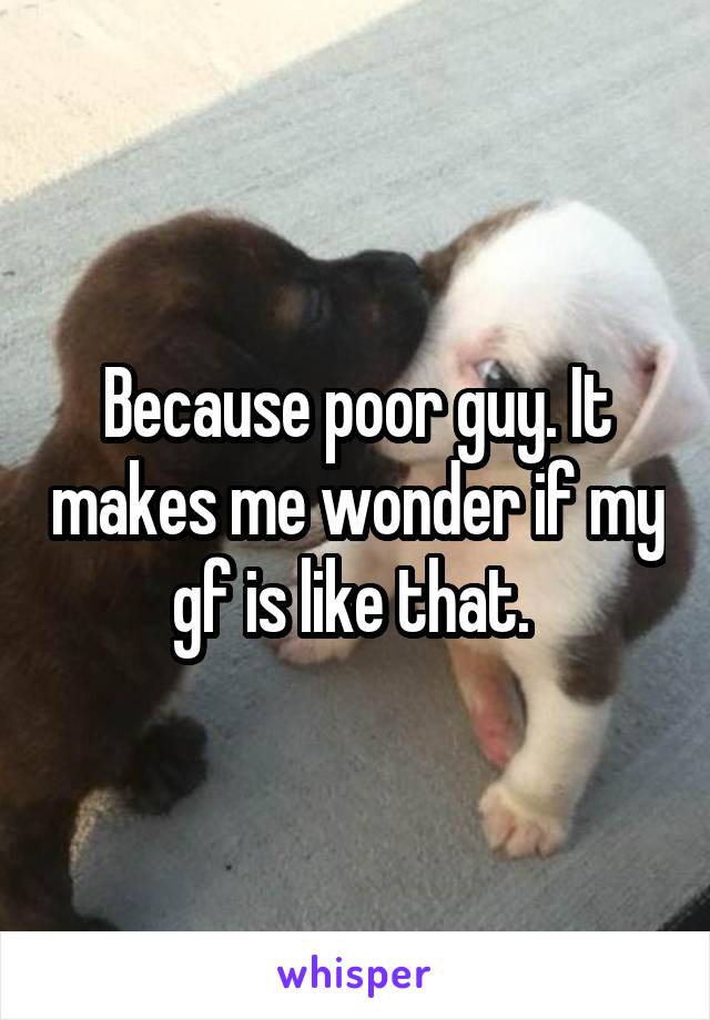 Because poor guy. It makes me wonder if my gf is like that. 