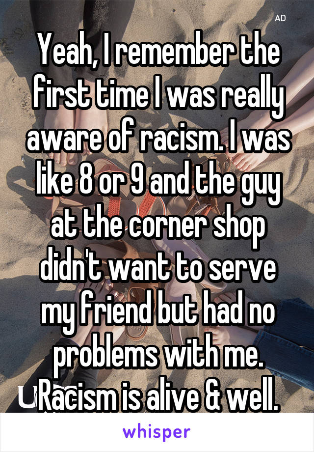 Yeah, I remember the first time I was really aware of racism. I was like 8 or 9 and the guy at the corner shop didn't want to serve my friend but had no problems with me. Racism is alive & well.