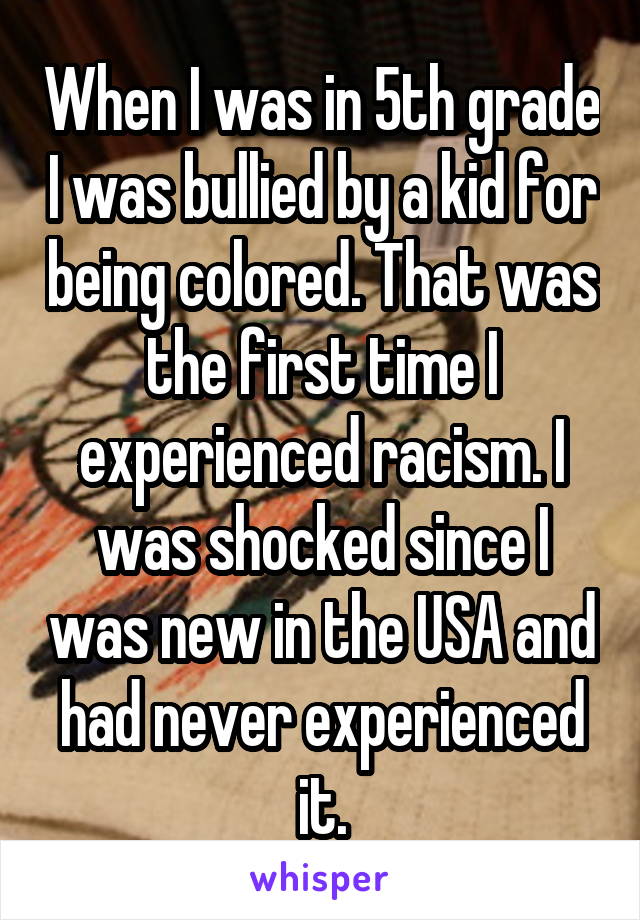 When I was in 5th grade I was bullied by a kid for being colored. That was the first time I experienced racism. I was shocked since I was new in the USA and had never experienced it.