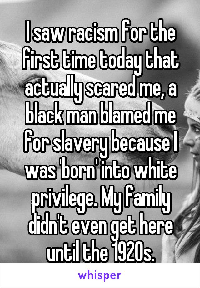 I saw racism for the first time today that actually scared me, a black man blamed me for slavery because I was 'born' into white privilege. My family didn't even get here until the 1920s.