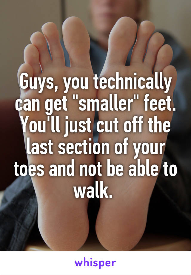 Guys, you technically can get "smaller" feet. You'll just cut off the last section of your toes and not be able to walk. 