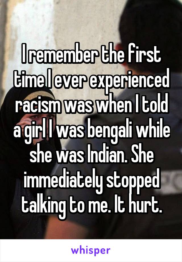 I remember the first time I ever experienced racism was when I told a girl I was bengali while she was Indian. She immediately stopped talking to me. It hurt.