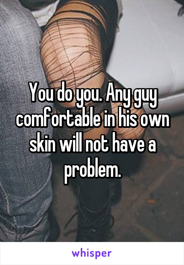 You do you. Any guy comfortable in his own skin will not have a problem.