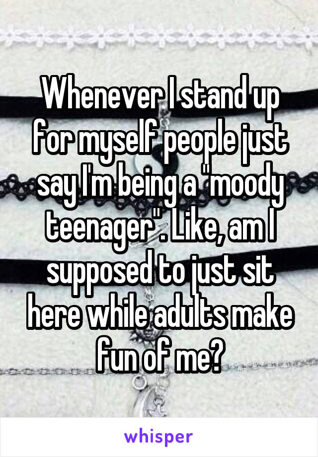 Whenever I stand up for myself people just say I'm being a "moody teenager". Like, am I supposed to just sit here while adults make fun of me?