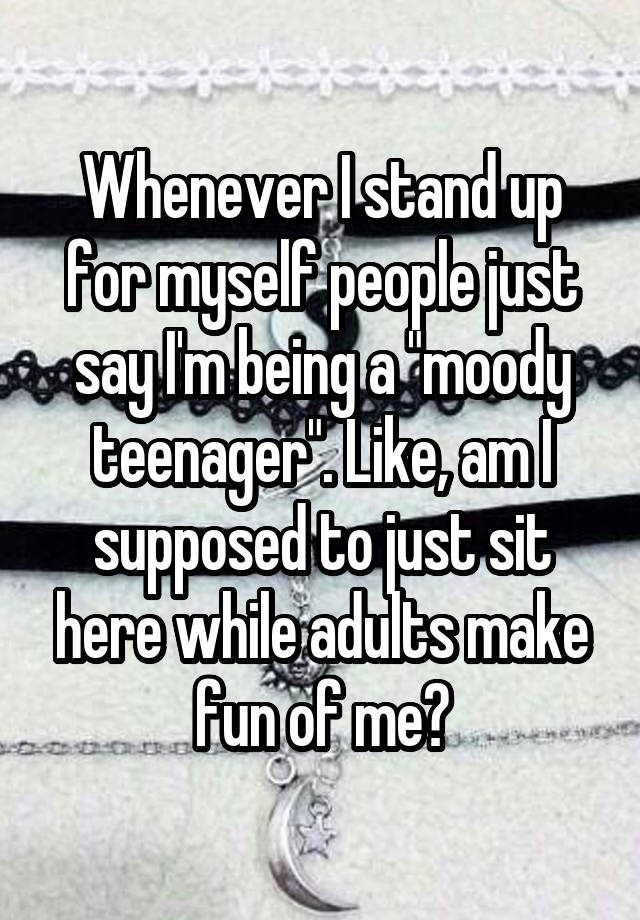 Whenever I stand up for myself people just say I'm being a "moody teenager". Like, am I supposed to just sit here while adults make fun of me?