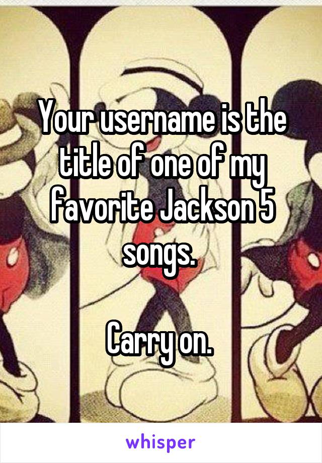 Your username is the title of one of my favorite Jackson 5 songs. 

Carry on. 