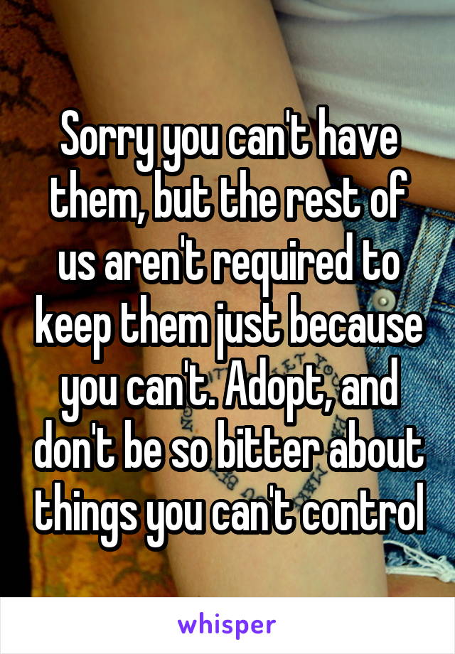 Sorry you can't have them, but the rest of us aren't required to keep them just because you can't. Adopt, and don't be so bitter about things you can't control