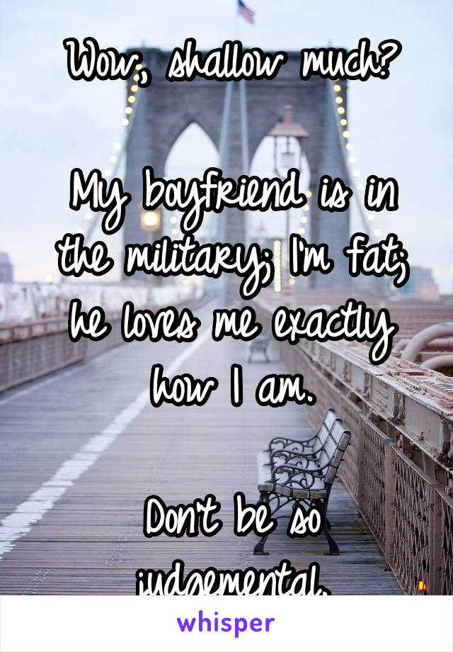 Wow, shallow much?

My boyfriend is in the military; I'm fat; he loves me exactly how I am.

Don't be so judgemental.