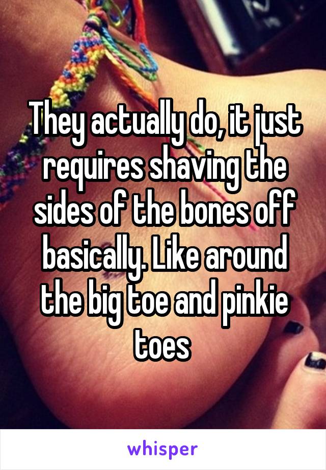 They actually do, it just requires shaving the sides of the bones off basically. Like around the big toe and pinkie toes 