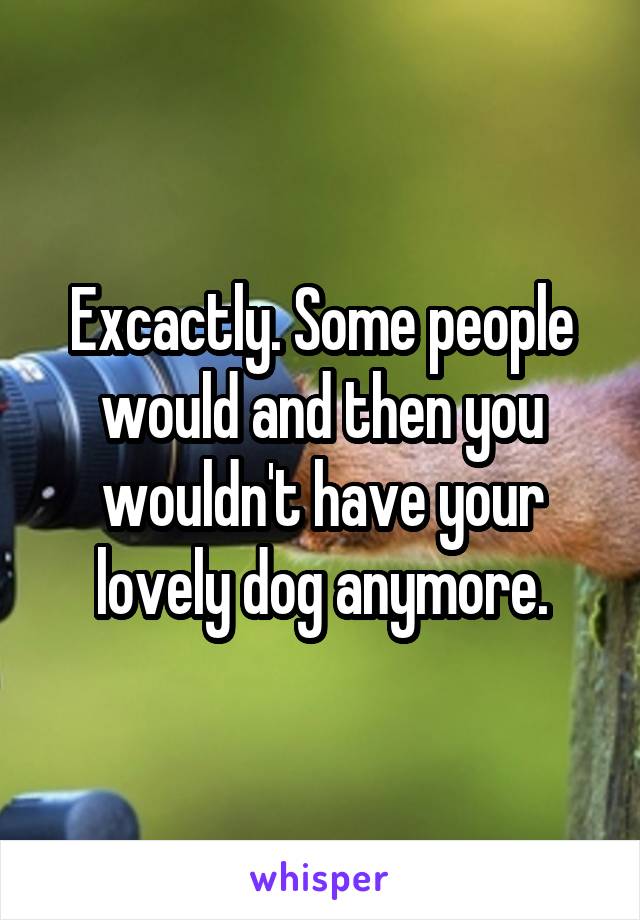 Excactly. Some people would and then you wouldn't have your lovely dog anymore.