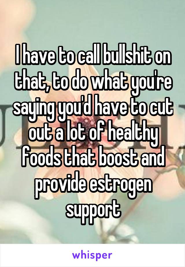 I have to call bullshit on that, to do what you're saying you'd have to cut out a lot of healthy foods that boost and provide estrogen support