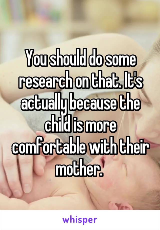 You should do some research on that. It's actually because the child is more comfortable with their mother. 