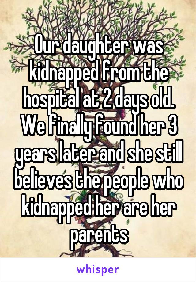 Our daughter was kidnapped from the hospital at 2 days old. We finally found her 3 years later and she still believes the people who kidnapped her are her parents