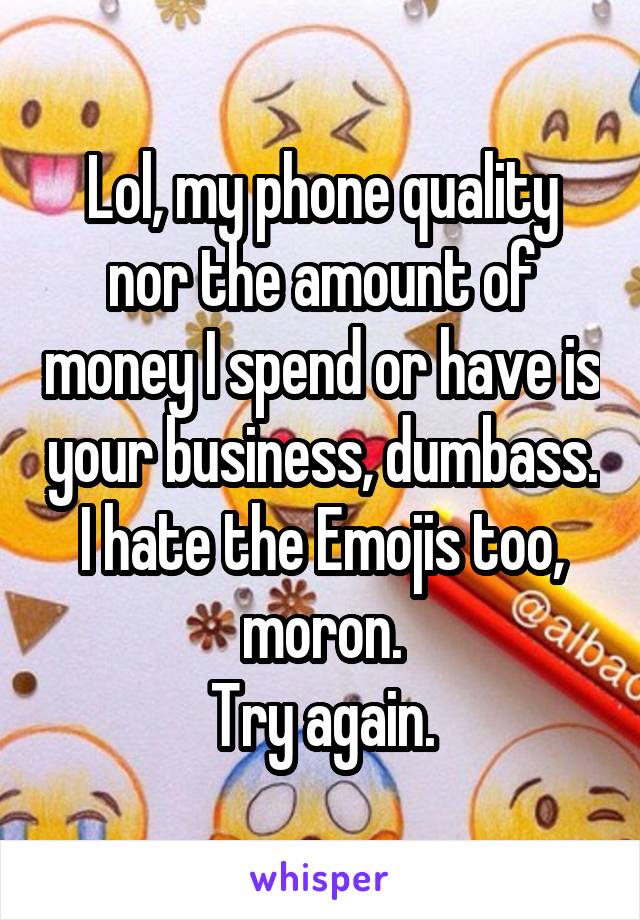 Lol, my phone quality nor the amount of money I spend or have is your business, dumbass.
I hate the Emojis too, moron.
Try again.