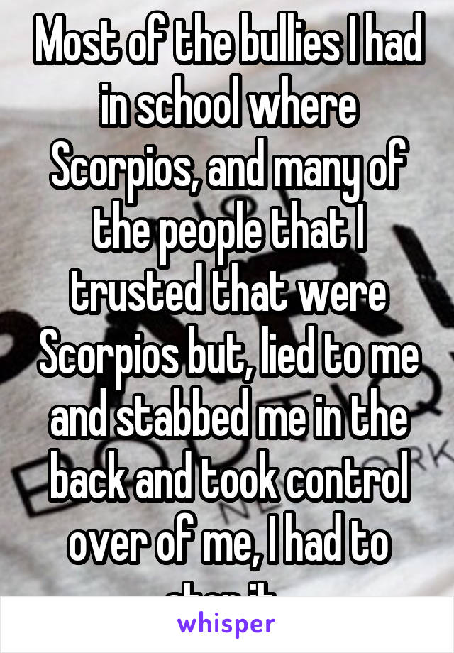 Most of the bullies I had in school where Scorpios, and many of the people that I trusted that were Scorpios but, lied to me and stabbed me in the back and took control over of me, I had to stop it. 