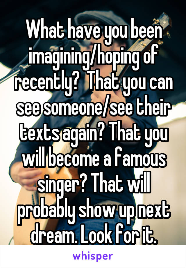 What have you been imagining/hoping of recently?  That you can see someone/see their texts again? That you will become a famous singer? That will probably show up next dream. Look for it.