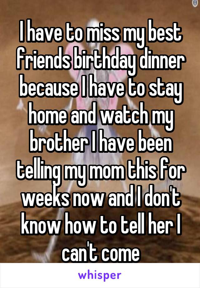 I have to miss my best friends birthday dinner because I have to stay home and watch my brother I have been telling my mom this for weeks now and I don't know how to tell her I can't come