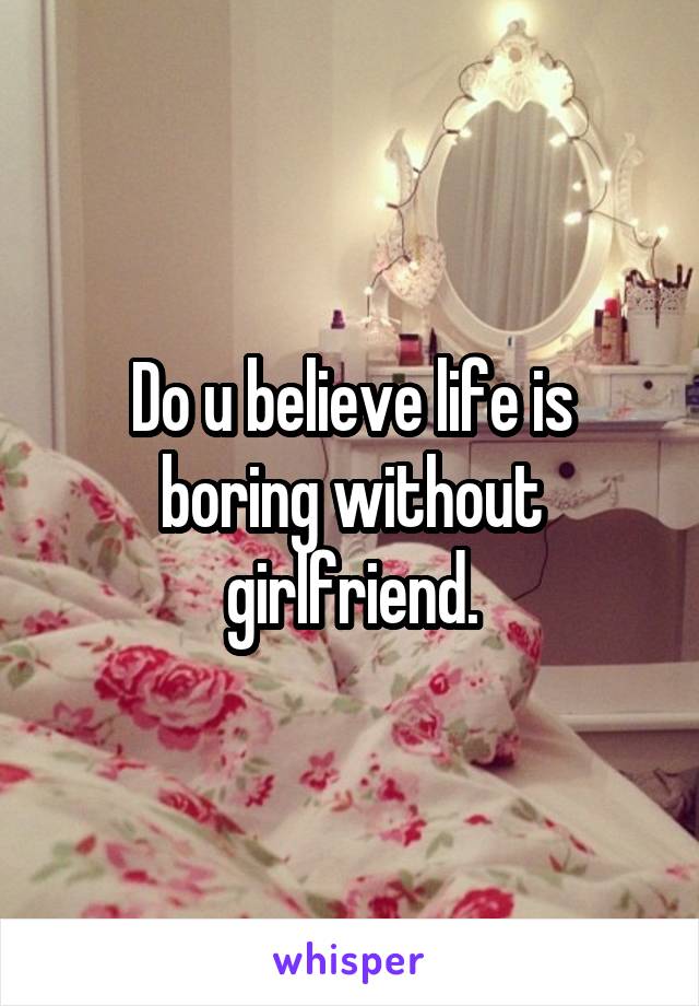 Do u believe life is boring without girlfriend.