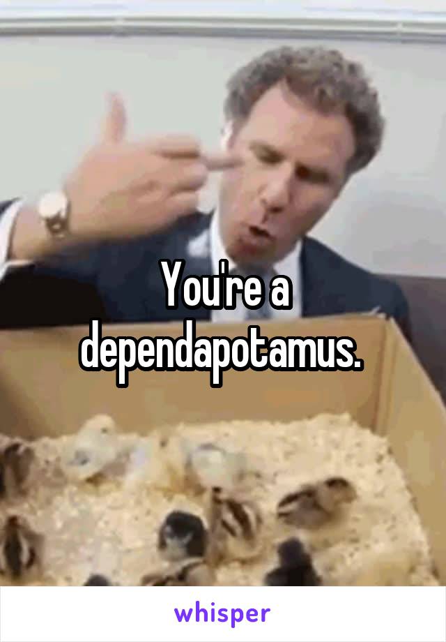 You're a dependapotamus. 