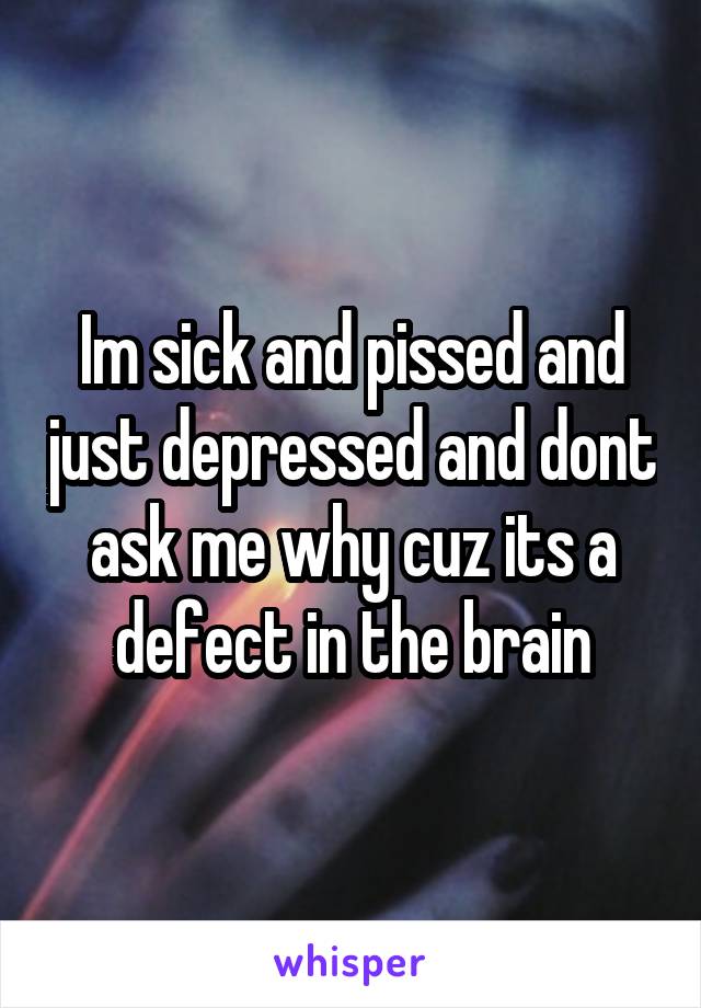 Im sick and pissed and just depressed and dont ask me why cuz its a defect in the brain