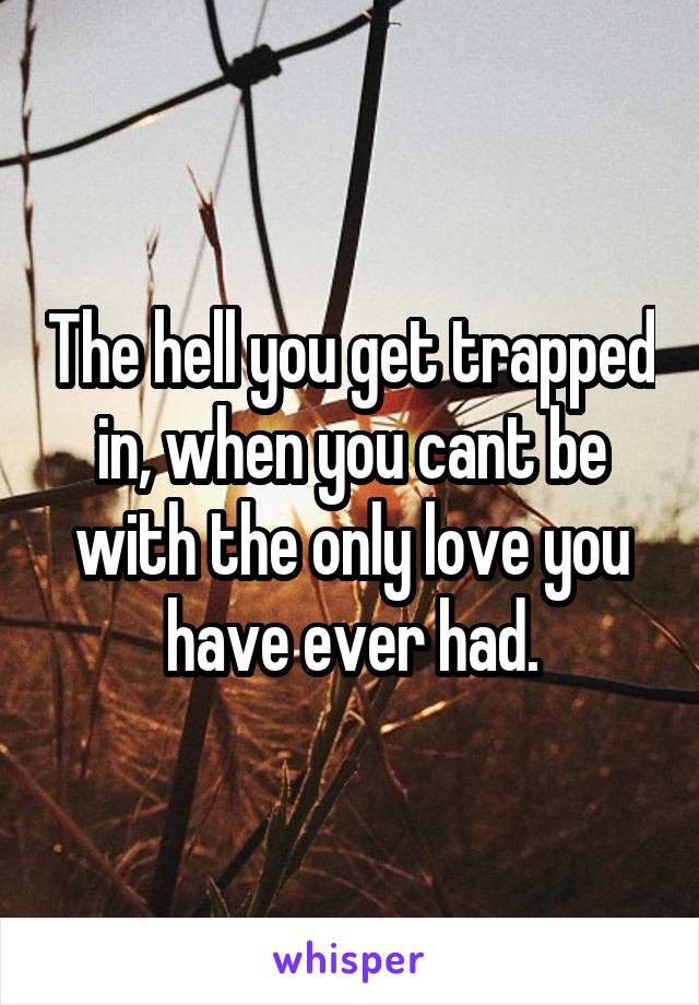 The hell you get trapped in, when you cant be with the only love you have ever had.
