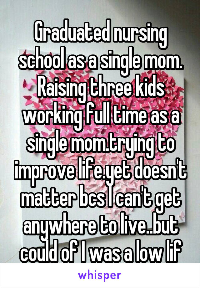 Graduated nursing school as a single mom. Raising three kids working full time as a single mom.trying to improve life.yet doesn't matter bcs I can't get anywhere to live..but could of I was a low lif