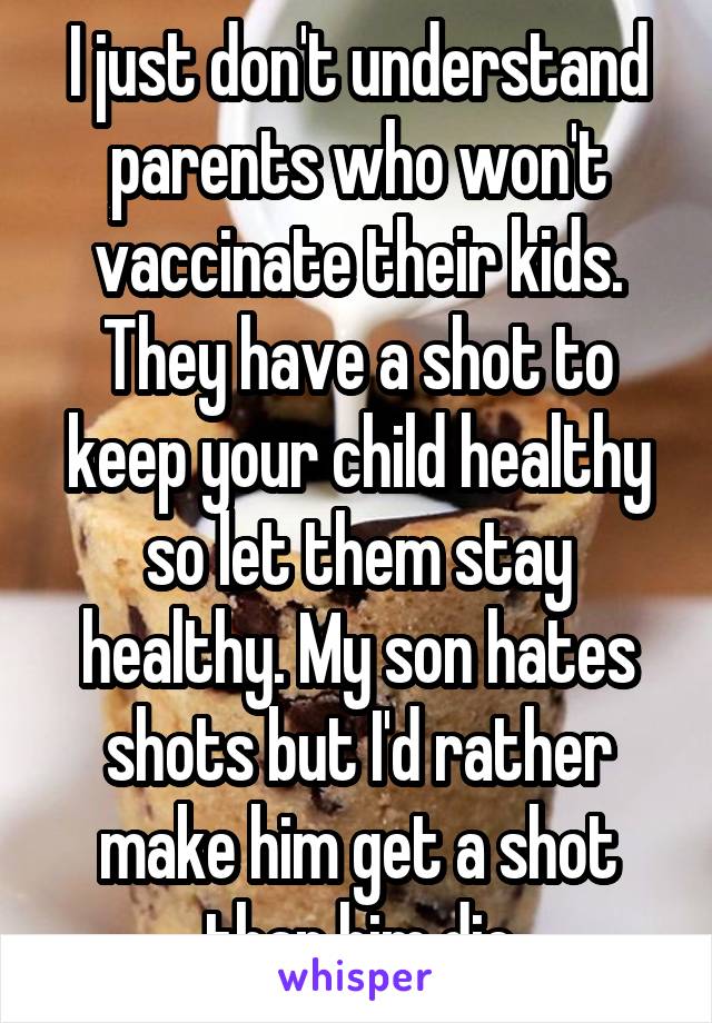 I just don't understand parents who won't vaccinate their kids. They have a shot to keep your child healthy so let them stay healthy. My son hates shots but I'd rather make him get a shot than him die