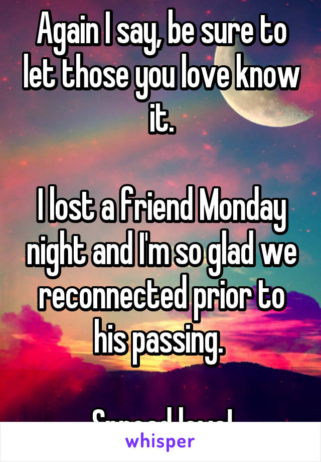 Again I say, be sure to let those you love know it.

I lost a friend Monday night and I'm so glad we reconnected prior to his passing. 

Spread love!
