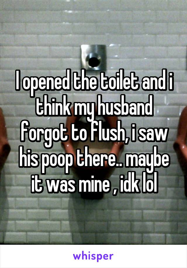 I opened the toilet and i think my husband forgot to flush, i saw his poop there.. maybe it was mine , idk lol