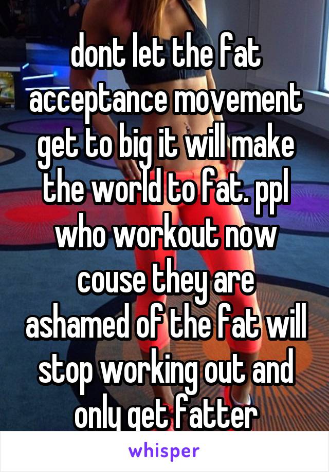 dont let the fat acceptance movement get to big it will make the world to fat. ppl who workout now couse they are ashamed of the fat will stop working out and only get fatter