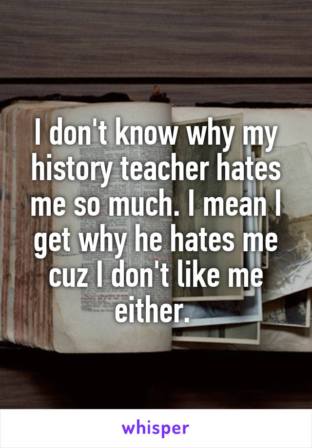 I don't know why my history teacher hates me so much. I mean I get why he hates me cuz I don't like me either. 