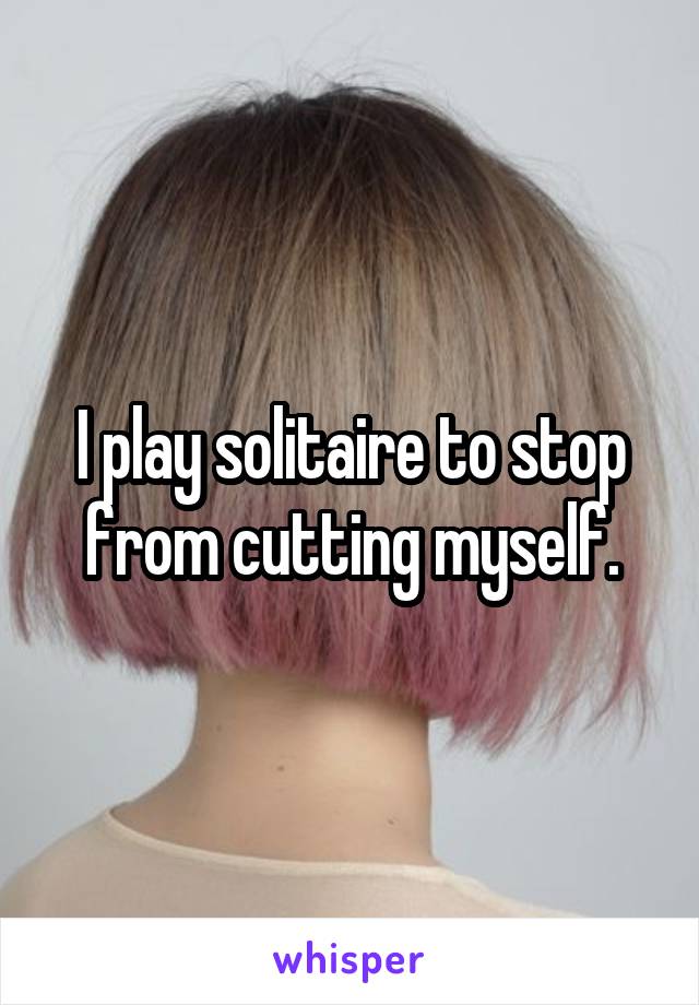 I play solitaire to stop from cutting myself.