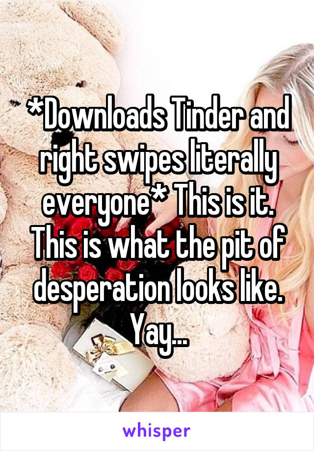 *Downloads Tinder and right swipes literally everyone* This is it. This is what the pit of desperation looks like. Yay...