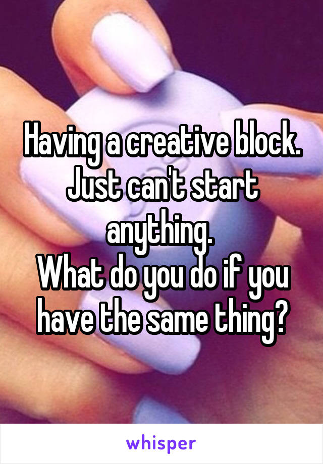 Having a creative block. Just can't start anything. 
What do you do if you have the same thing?