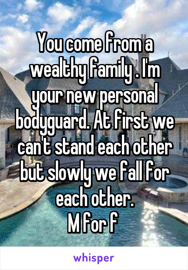 You come from a wealthy family . I'm your new personal bodyguard. At first we can't stand each other but slowly we fall for each other.
M for f 