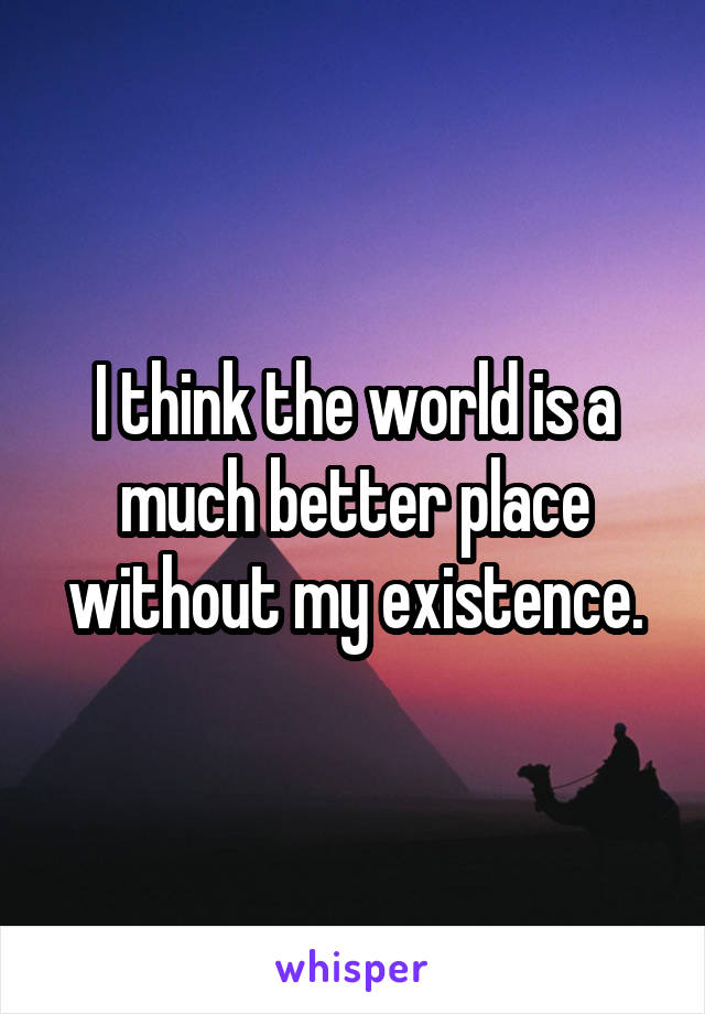 I think the world is a much better place without my existence.