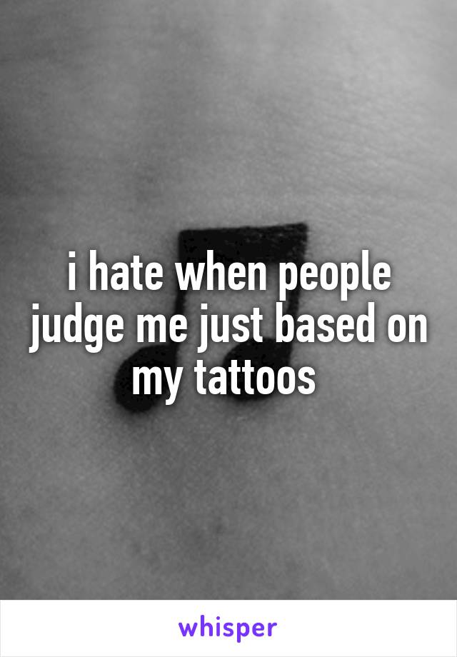 i hate when people judge me just based on my tattoos 