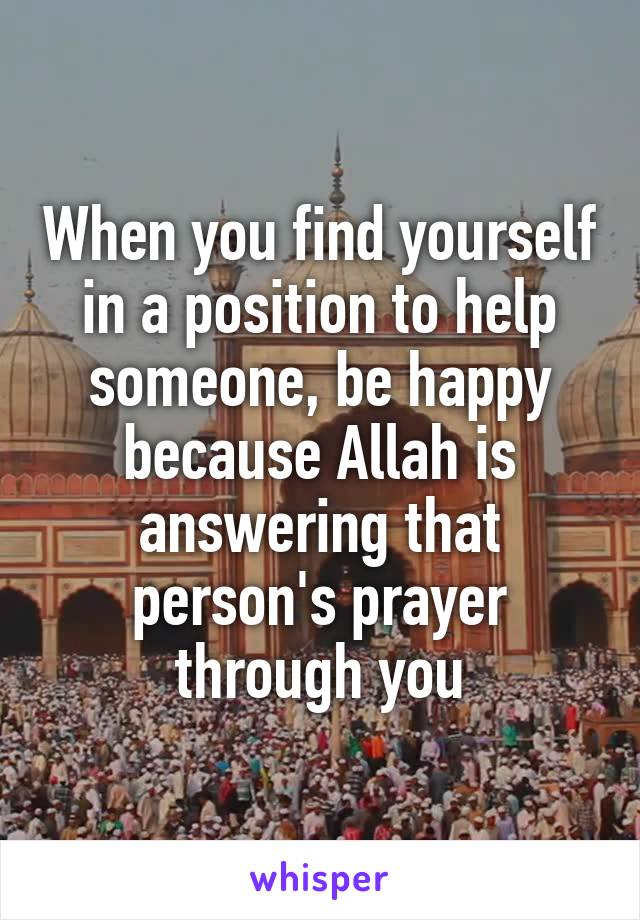 When you find yourself in a position to help someone, be happy because Allah is answering that person's prayer through you