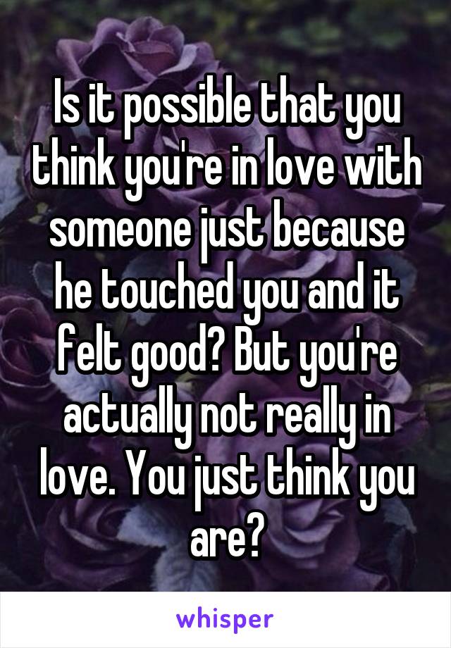 Is it possible that you think you're in love with someone just because he touched you and it felt good? But you're actually not really in love. You just think you are?