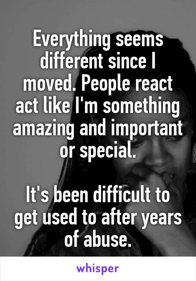 Everything seems different since I moved. People react act like I'm something amazing and important or special.

It's been difficult to get used to after years of abuse.