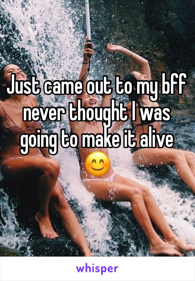 Just came out to my bff never thought I was going to make it alive 😊