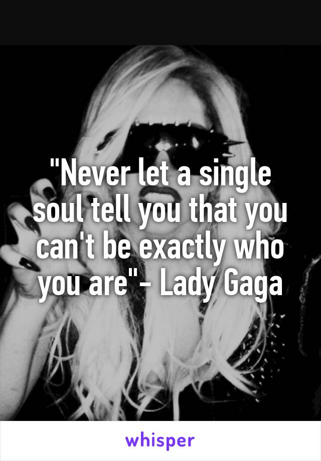 "Never let a single soul tell you that you can't be exactly who you are"- Lady Gaga