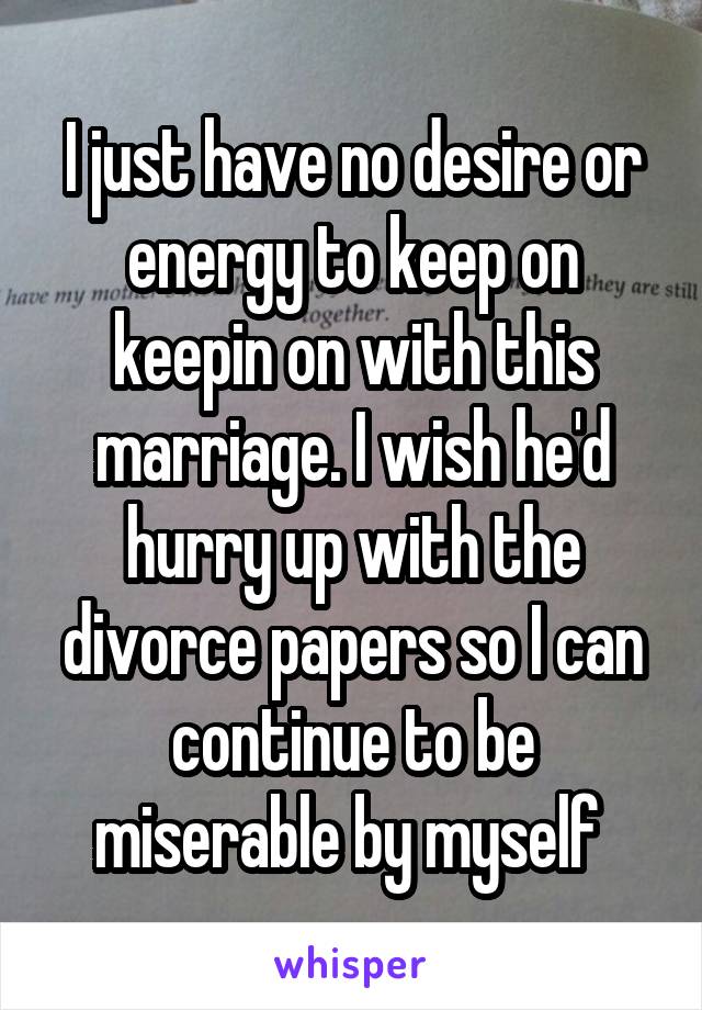 I just have no desire or energy to keep on keepin on with this marriage. I wish he'd hurry up with the divorce papers so I can continue to be miserable by myself 