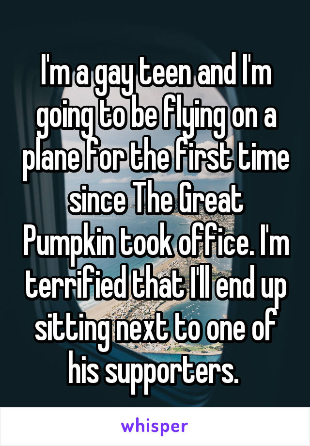 I'm a gay teen and I'm going to be flying on a plane for the first time since The Great Pumpkin took office. I'm terrified that I'll end up sitting next to one of his supporters. 