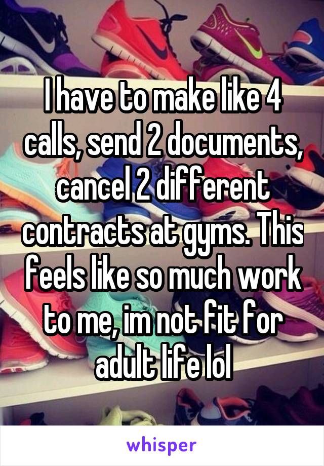 I have to make like 4 calls, send 2 documents, cancel 2 different contracts at gyms. This feels like so much work to me, im not fit for adult life lol